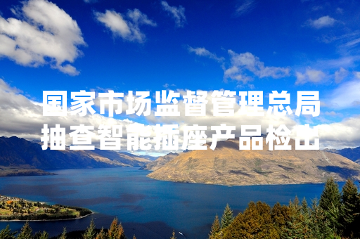 国家市场监督管理总局抽查智能插座产品检出多批次不合格 已启动不合格产品处置工作