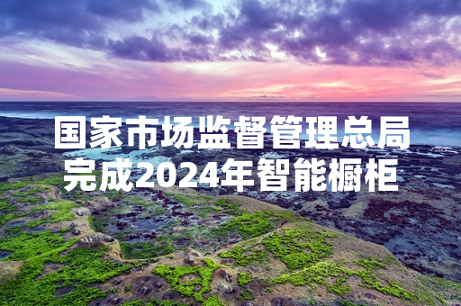 国家市场监督管理总局完成2024年智能橱柜产品质量监督抽查 公布抽查结果