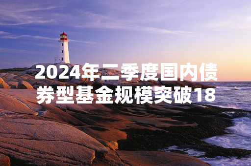 2024年二季度国内债券型基金规模突破18万亿元 证监会完善相关产品运作监管要求