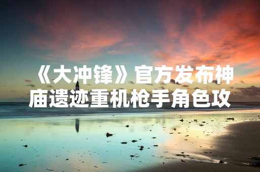 《大冲锋》官方发布神庙遗迹重机枪手角色攻略 优化玩家对战体验