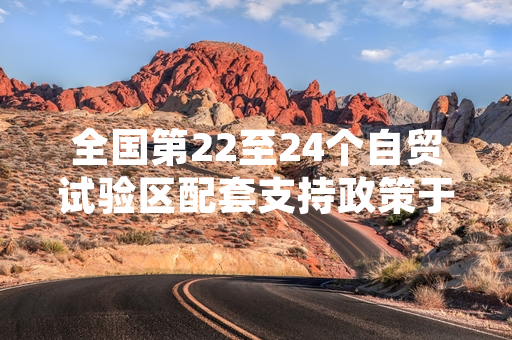 全国第22至24个自贸试验区配套支持政策于2024年8月1日全面落地实施