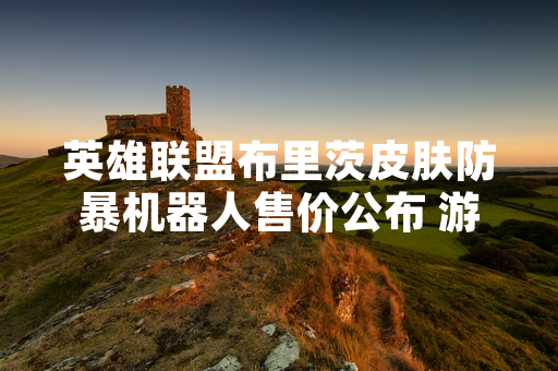 英雄联盟布里茨皮肤防暴机器人售价公布 游戏内商店售价为 4500 点券