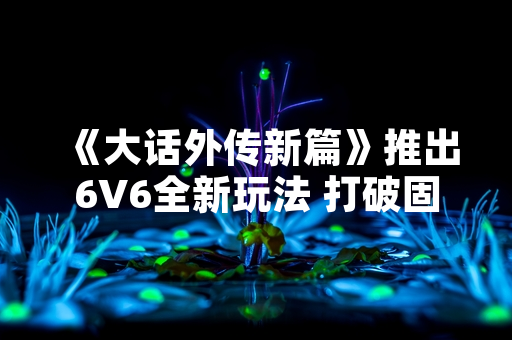 《大话外传新篇》推出6V6全新玩法 打破固化战局