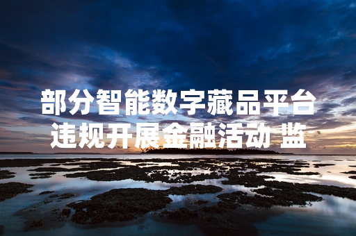 部分智能数字藏品平台违规开展金融活动 监管部门启动专项排查处置