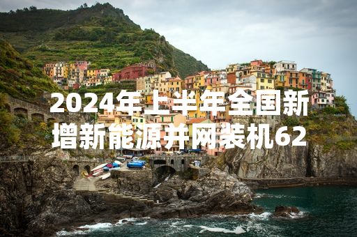 2024年上半年全国新增新能源并网装机6244万千瓦 国家能源局发布最新统计数据