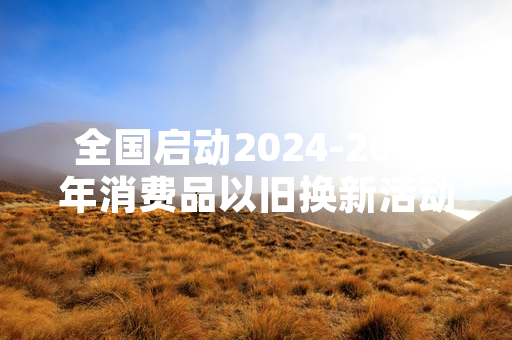全国启动2024-2025年消费品以旧换新活动 覆盖四大类23个细分品类