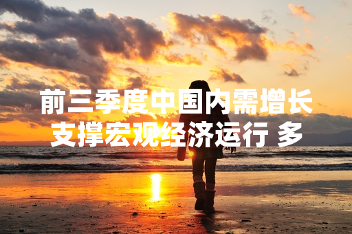 前三季度中国内需增长支撑宏观经济运行 多部门推进扩内需政策落地