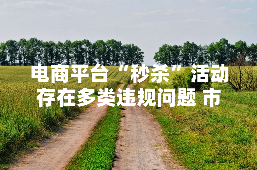 电商平台“秒杀”活动存在多类违规问题 市场监管总局开展全国专项排查处置