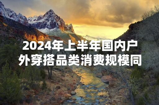 2024年上半年国内户外穿搭品类消费规模同比增长超四成