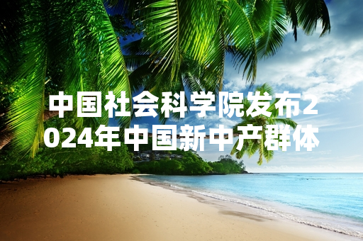 中国社会科学院发布2024年中国新中产群体生存发展现状专项调研结果