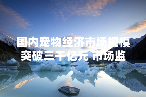 国内宠物经济市场规模突破三千亿元 市场监管部门启动专项整治