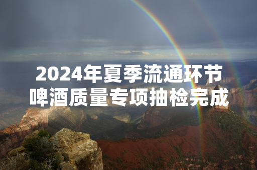 2024年夏季流通环节啤酒质量专项抽检完成 12批次不合格产品已全部下架
