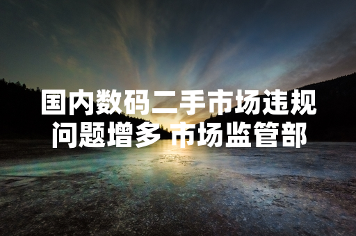 国内数码二手市场违规问题增多 市场监管部门启动专项合规检查