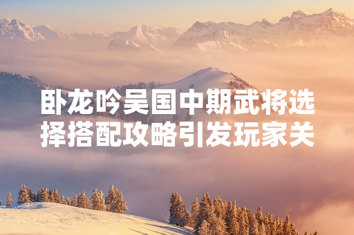 卧龙吟吴国中期武将选择搭配攻略引发玩家关注