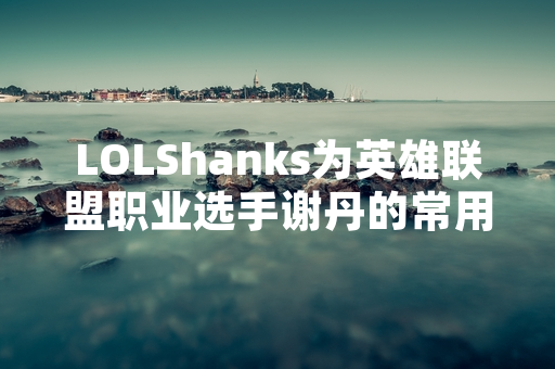 LOLShanks为英雄联盟职业选手谢丹的常用比赛ID