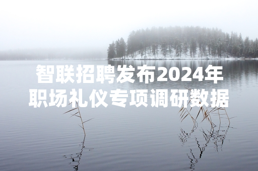 智联招聘发布2024年职场礼仪专项调研数据 多家企业将职场礼仪纳入招聘考核环节