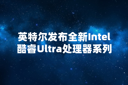 英特尔发布全新Intel酷睿Ultra处理器系列 首批产品已进入量产阶段