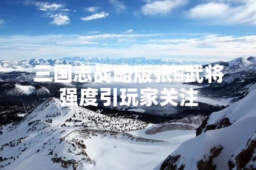 三国志战略版张郃武将强度引玩家关注