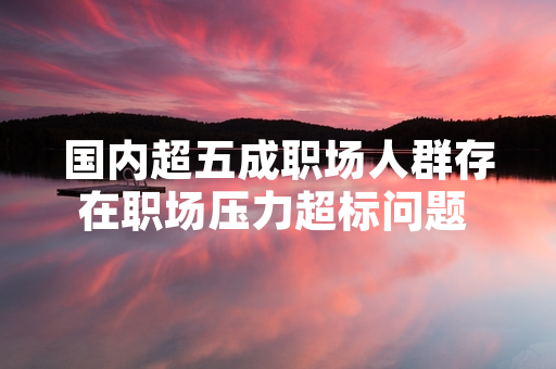 国内超五成职场人群存在职场压力超标问题 全国总工会启动职场心理健康服务试点