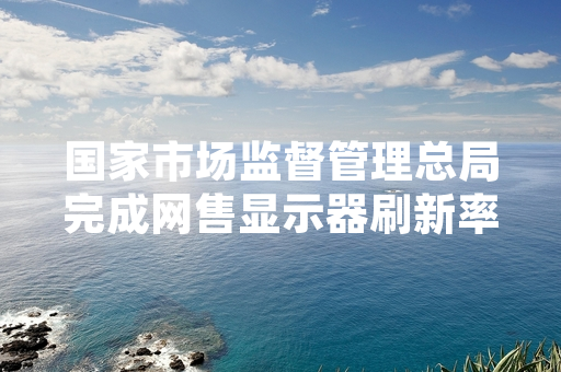 国家市场监督管理总局完成网售显示器刷新率标称专项抽查 公布不合格处置进展