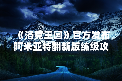 《洛克王国》官方发布阿米亚特翻新版练级攻略，优化玩家体验