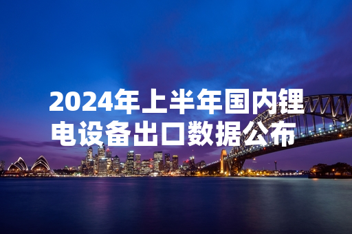 2024年上半年国内锂电设备出口数据公布 头部企业产能扩张项目有序推进