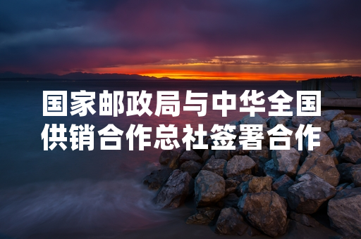 国家邮政局与中华全国供销合作总社签署合作框架协议 推进农村寄递物流与供销网络融合