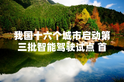 我国十六个城市启动第三批智能驾驶试点 首轮道路开放与车辆备案工作已完成