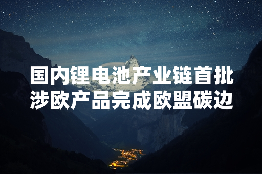 国内锂电池产业链首批涉欧产品完成欧盟碳边境调节机制合规数据申报