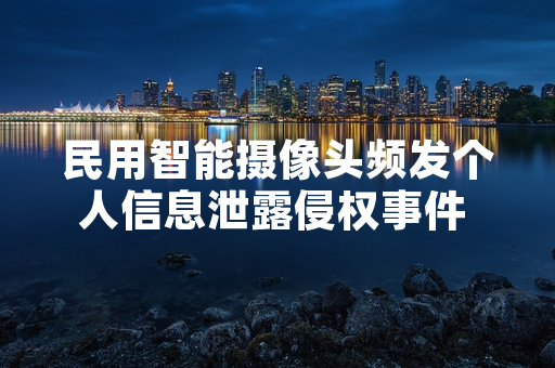 民用智能摄像头频发个人信息泄露侵权事件 网信部门启动专项检查