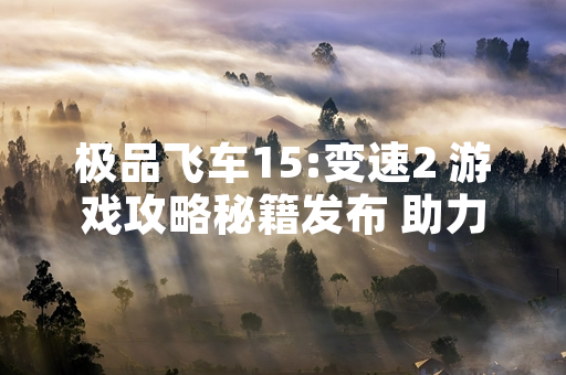 极品飞车15:变速2 游戏攻略秘籍发布 助力玩家提升竞速体验
