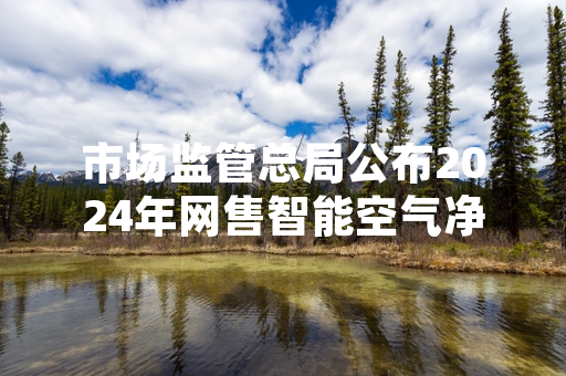 市场监管总局公布2024年网售智能空气净化器抽检结果 17批次产品被检出不合格