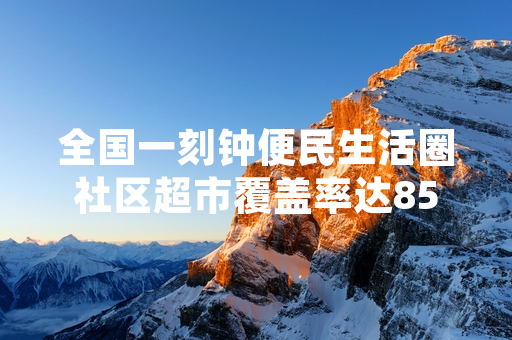 全国一刻钟便民生活圈社区超市覆盖率达85% 商务部公布2024年上半年建设进展