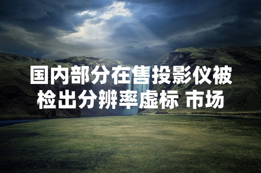 国内部分在售投影仪被检出分辨率虚标 市场监管部门开展专项处置