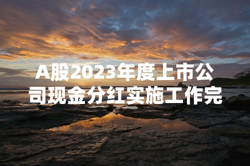 A股2023年度上市公司现金分红实施工作完成超七成