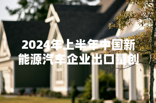 2024年上半年中国新能源汽车企业出口量创同期新高 中汽协发布官方统计数据