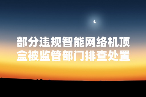 部分违规智能网络机顶盒被监管部门排查处置 多部门公布最新核查进展