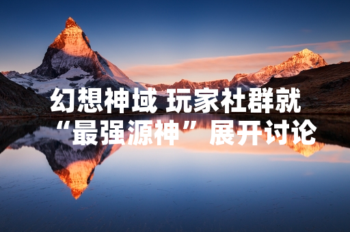 幻想神域 玩家社群就“最强源神”展开讨论 官方强调阵容搭配策略重要性