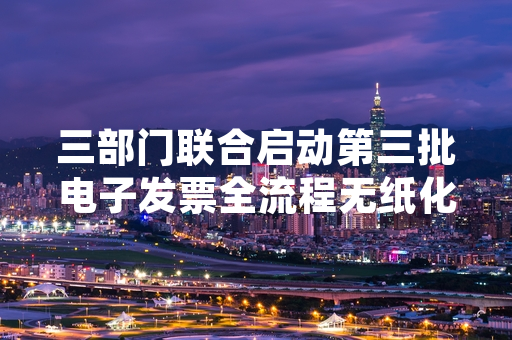 三部门联合启动第三批电子发票全流程无纸化推广 覆盖全国多类涉税主体