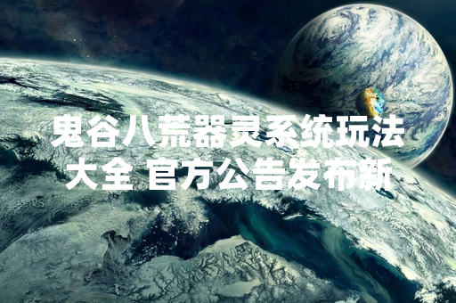 鬼谷八荒器灵系统玩法大全 官方公告发布新版本更新内容