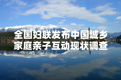 全国妇联发布中国城乡家庭亲子互动现状调查结果 明确下一步家庭指导服务工作重点
