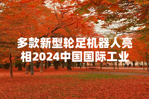 多款新型轮足机器人亮相2024中国国际工业博览会 核心技术指标较前代产品实现提升