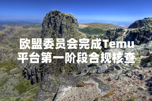 欧盟委员会完成Temu平台第一阶段合规核查 要求其补充提交17项合规漏洞整改方案