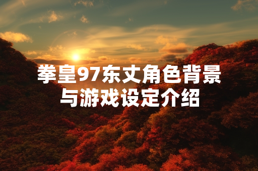 拳皇97东丈角色背景与游戏设定介绍