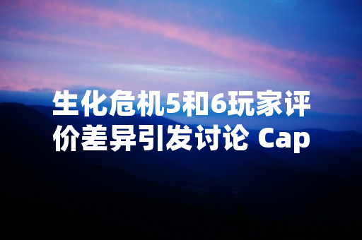 生化危机5和6玩家评价差异引发讨论 Capcom官方未发布对比性声明