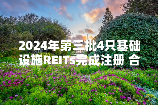 2024年第三批4只基础设施REITs完成注册 合计拟募资规模126亿元