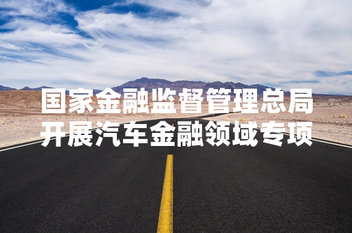 国家金融监督管理总局开展汽车金融领域专项整治 已完成18家相关机构核查处置