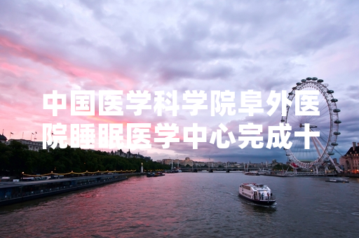 中国医学科学院阜外医院睡眠医学中心完成十万例国人睡眠分析数据整理发布