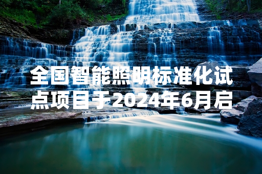 全国智能照明标准化试点项目于2024年6月启动 首批17个试点单位完成公示