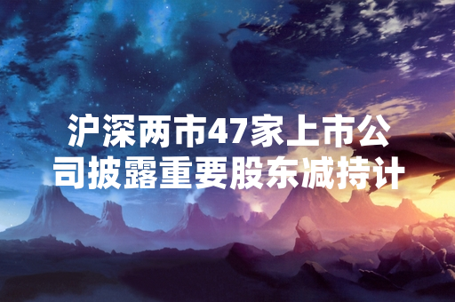 沪深两市47家上市公司披露重要股东减持计划 证监会启动专项核查